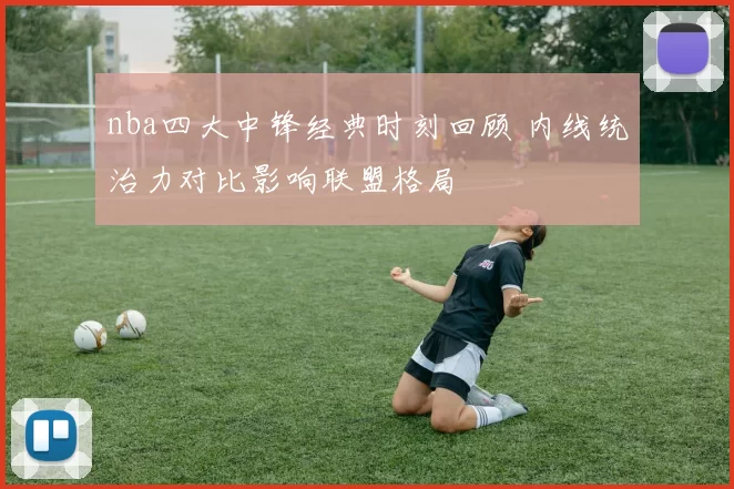 nba四大中锋经典时刻回顾 内线统治力对比影响联盟格局