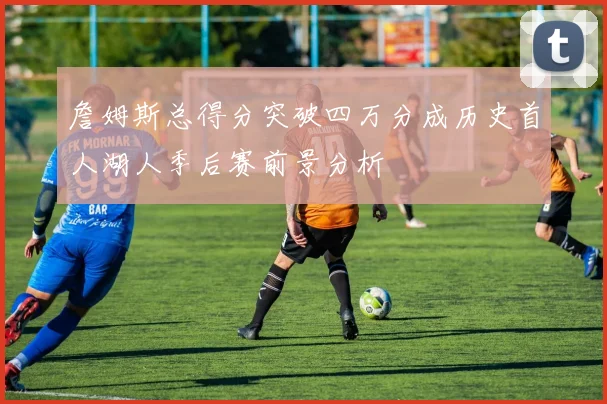 詹姆斯总得分突破四万分成历史首人湖人季后赛前景分析