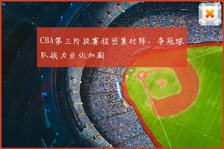 CBA第三阶段赛程密集对阵，争冠球队战力分化加剧