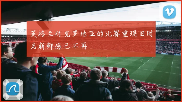 英格兰对克罗地亚的比赛重现旧时光新鲜感已不再