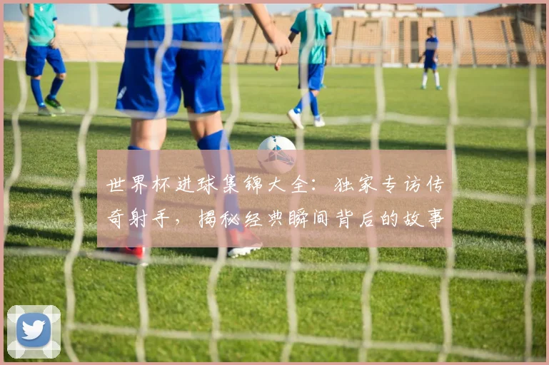 世界杯进球集锦大全：独家专访传奇射手，揭秘经典瞬间背后的故事