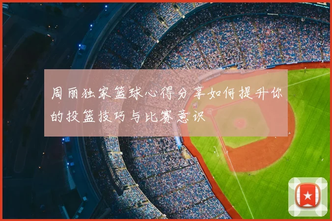 周丽独家篮球心得分享如何提升你的投篮技巧与比赛意识