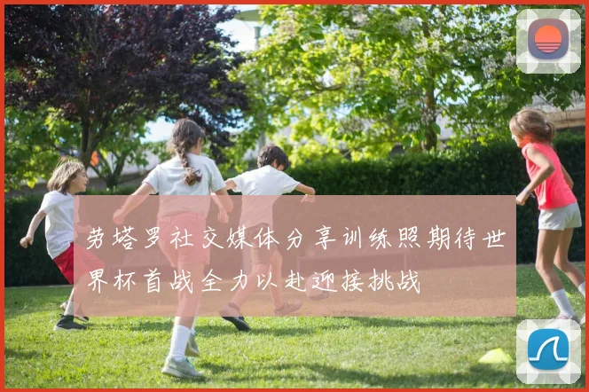 劳塔罗社交媒体分享训练照期待世界杯首战全力以赴迎接挑战