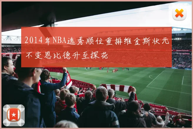 2014年NBA选秀顺位重排维金斯状元不变恩比德升至探花