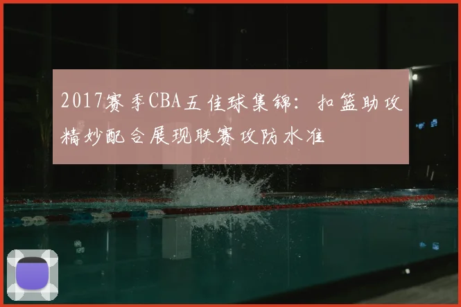 2017赛季CBA五佳球集锦：扣篮助攻精妙配合展现联赛攻防水准