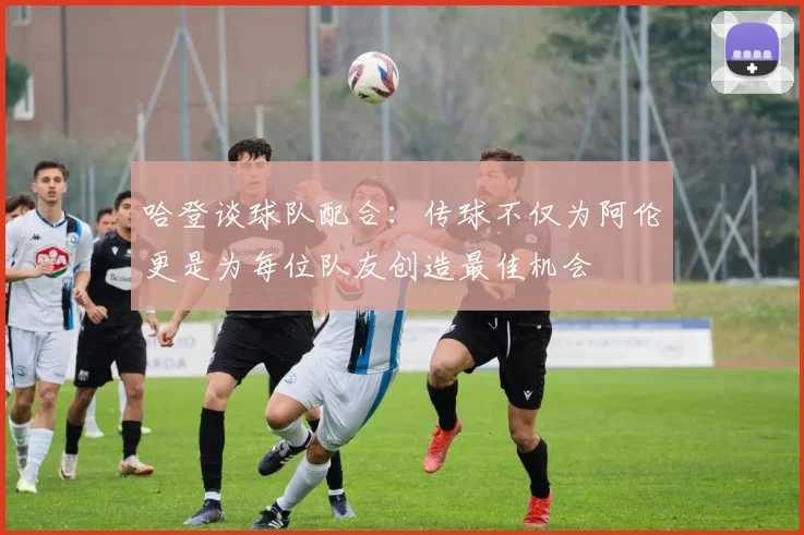 哈登谈球队配合：传球不仅为阿伦更是为每位队友创造最佳机会
