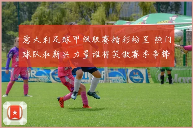 意大利足球甲级联赛精彩纷呈 热门球队和新兴力量谁将笑傲赛季争锋