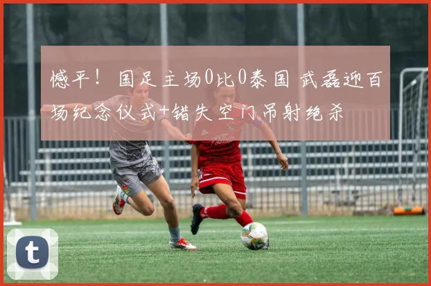 憾平!国足主场0比0泰国 武磊迎百场纪念仪式+错失空门吊射绝杀