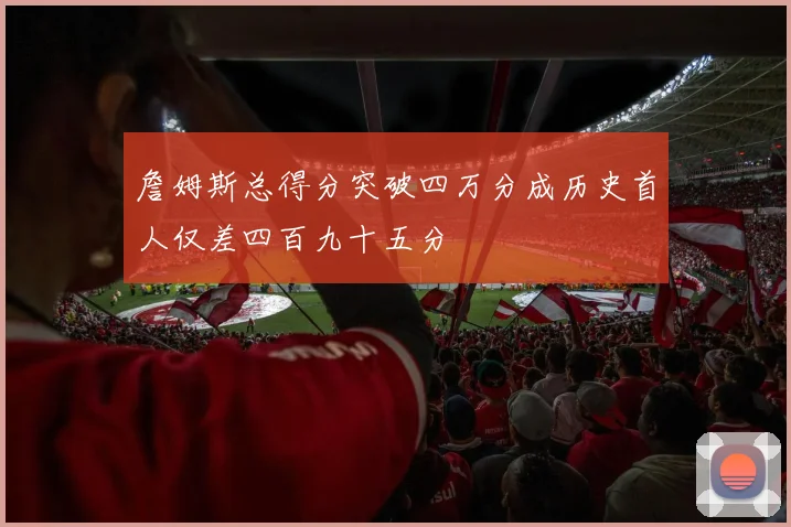 詹姆斯总得分突破四万分成历史首人仅差四百九十五分