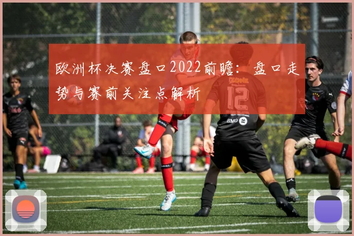 欧洲杯决赛盘口2022前瞻：盘口走势与赛前关注点解析