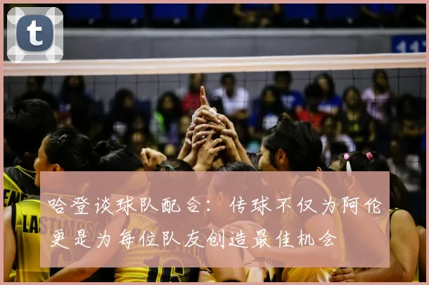 哈登谈球队配合:传球不仅为阿伦更是为每位队友创造最佳机会