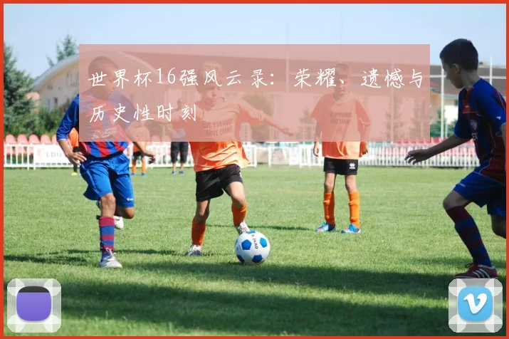世界杯16强风云录：荣耀、遗憾与历史性时刻