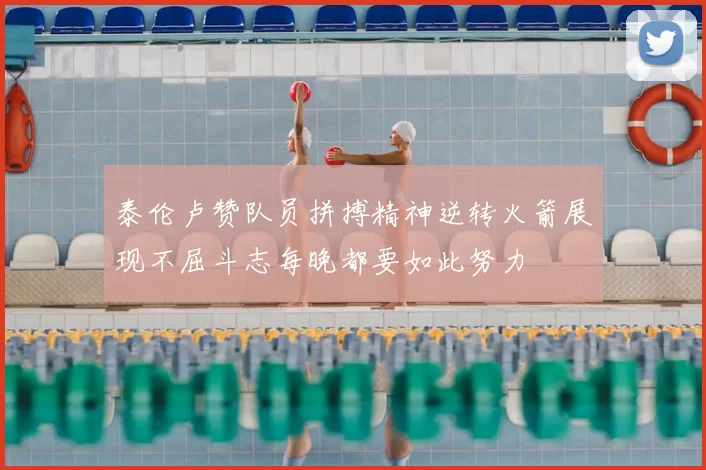 泰伦卢赞队员拼搏精神逆转火箭展现不屈斗志每晚都要如此努力